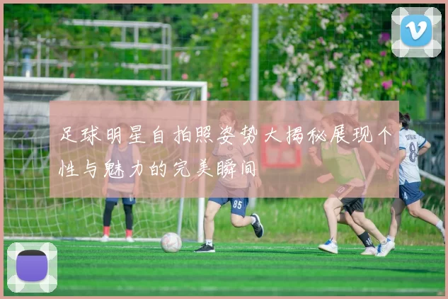 足球明星自拍照姿势大揭秘展现个性与魅力的完美瞬间