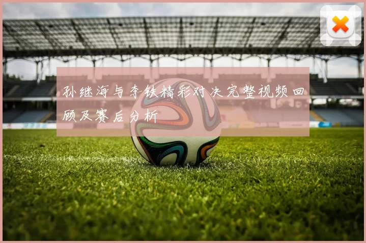 孙继海与李铁精彩对决完整视频回顾及赛后分析