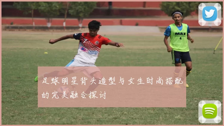 足球明星背头造型与女生时尚搭配的完美融合探讨