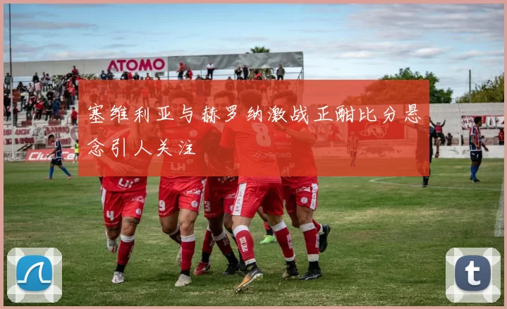 塞维利亚与赫罗纳激战正酣比分悬念引人关注