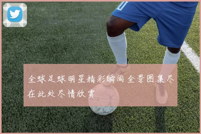 全球足球明星精彩瞬间全景图集尽在此处尽情欣赏