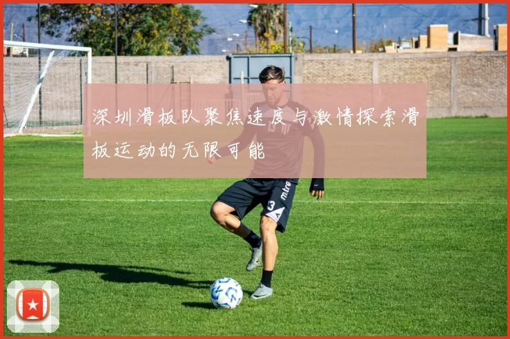 深圳滑板队聚焦速度与激情探索滑板运动的无限可能